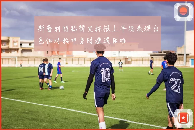 斯普利特称赞克林根上半场表现出色但对抗申京时遭遇困难